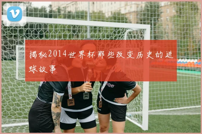 揭秘2014世界杯那些改变历史的进球故事