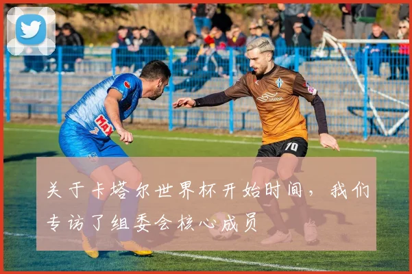关于卡塔尔世界杯开始时间，我们专访了组委会核心成员