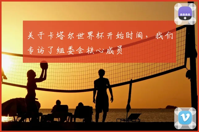 关于卡塔尔世界杯开始时间，我们专访了组委会核心成员