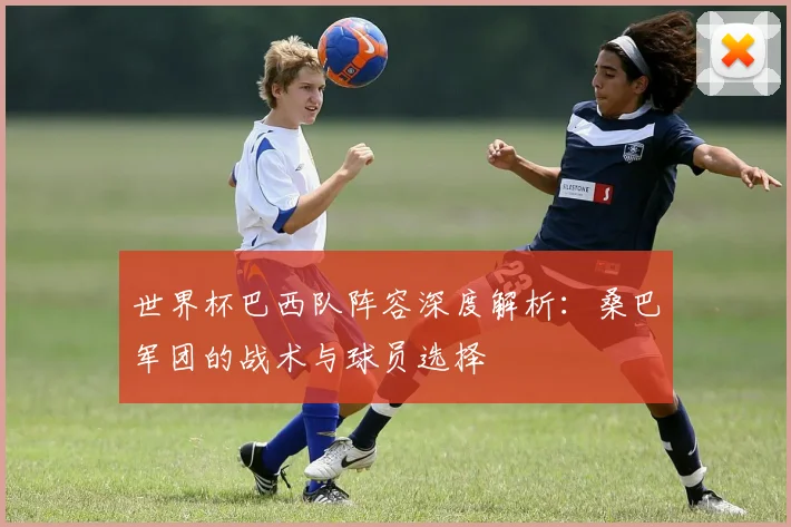 世界杯巴西队阵容深度解析:桑巴军团的战术与球员选择