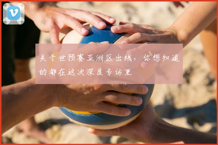 关于世预赛亚洲区出线，你想知道的都在这次深度专访里