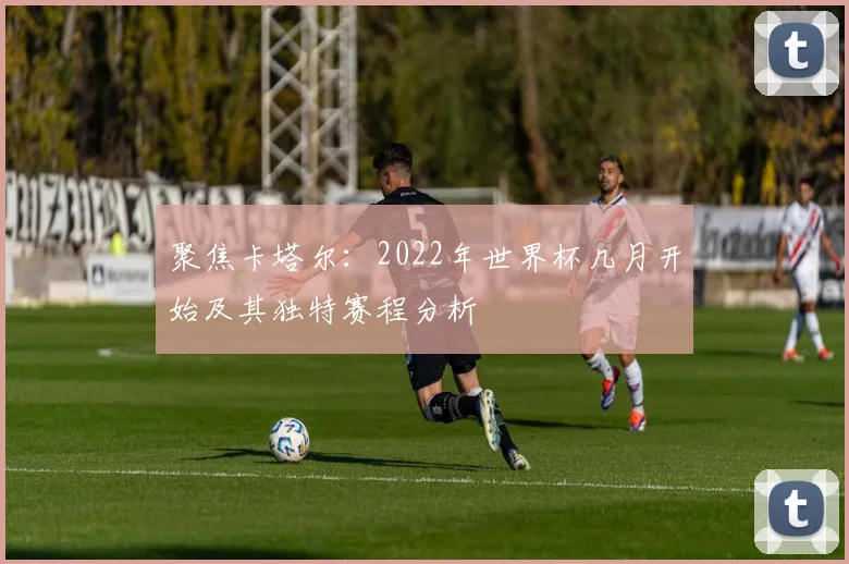 聚焦卡塔尔：2022年世界杯几月开始及其独特赛程分析