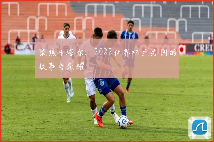 聚焦卡塔尔：2022世界杯主办国的故事与荣耀