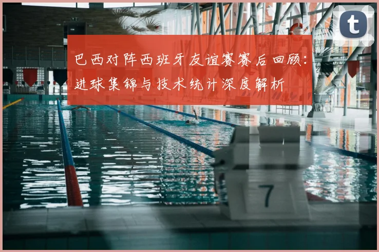 巴西对阵西班牙友谊赛赛后回顾：进球集锦与技术统计深度解析