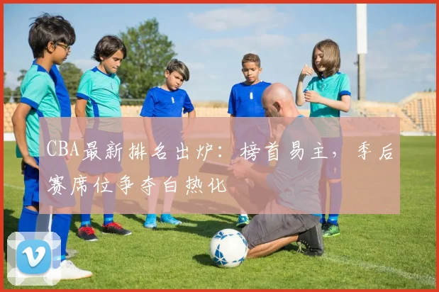 CBA最新排名出炉：榜首易主，季后赛席位争夺白热化