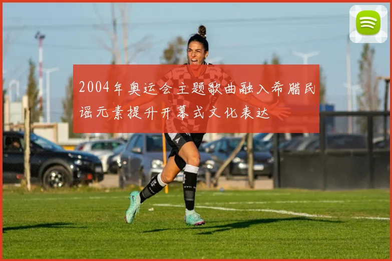 2004年奥运会主题歌曲融入希腊民谣元素提升开幕式文化表达