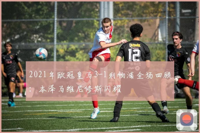 2021年欧冠皇马3-1利物浦全场回顾：本泽马维尼修斯闪耀