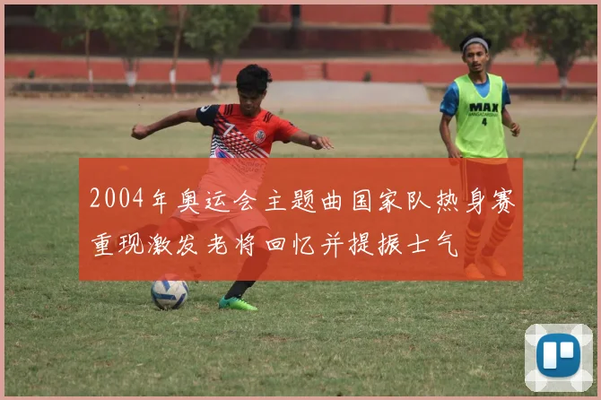 2004年奥运会主题曲国家队热身赛重现激发老将回忆并提振士气