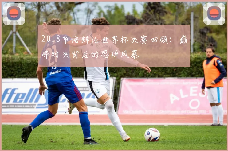 2018华语辩论世界杯决赛回顾:巅峰对决背后的思辨风暴