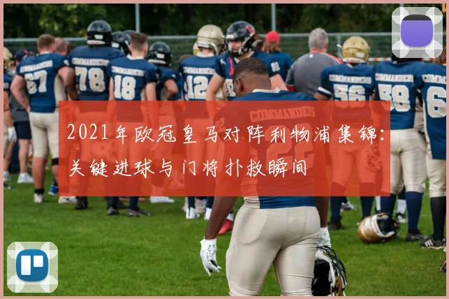 2021年欧冠皇马对阵利物浦集锦：关键进球与门将扑救瞬间