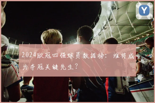 2024欧冠四强球员数据榜：谁将成为夺冠关键先生？