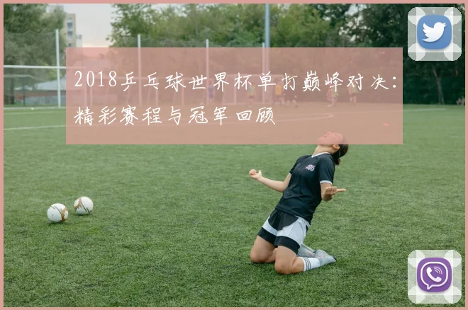 2018乒乓球世界杯单打巅峰对决：精彩赛程与冠军回顾