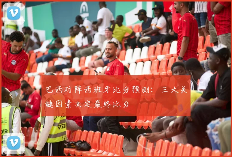 巴西对阵西班牙比分预测:三大关键因素决定最终比分