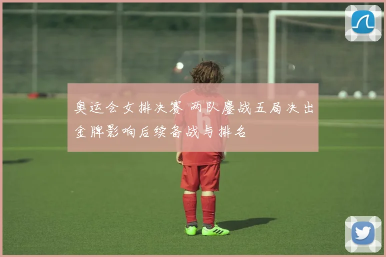 奥运会女排决赛 两队鏖战五局决出金牌影响后续备战与排名