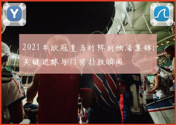 2021年欧冠皇马对阵利物浦集锦：关键进球与门将扑救瞬间