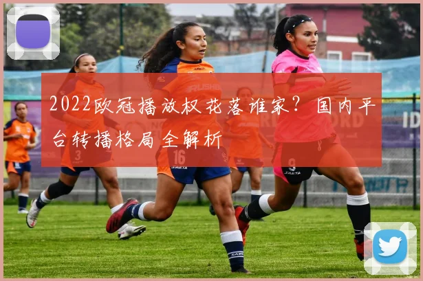 2022欧冠播放权花落谁家？国内平台转播格局全解析